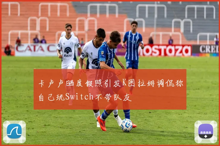 卡卢卢晒度假照引发K图拉姆调侃称自己玩Switch不带队友