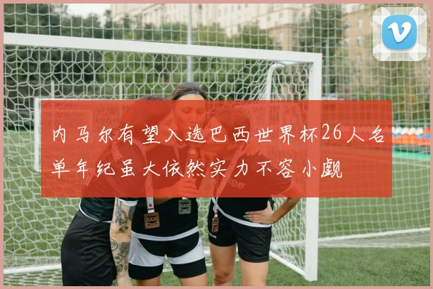 内马尔有望入选巴西世界杯26人名单年纪虽大依然实力不容小觑