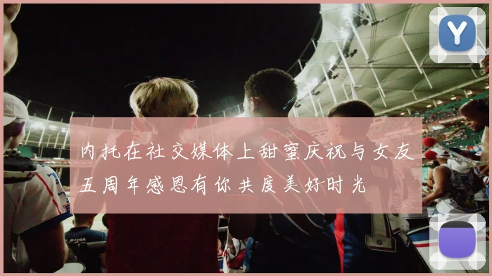 内托在社交媒体上甜蜜庆祝与女友五周年感恩有你共度美好时光