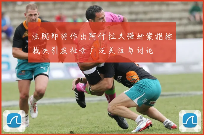 法院即将作出阿什拉夫强奸案指控裁决引发社会广泛关注与讨论