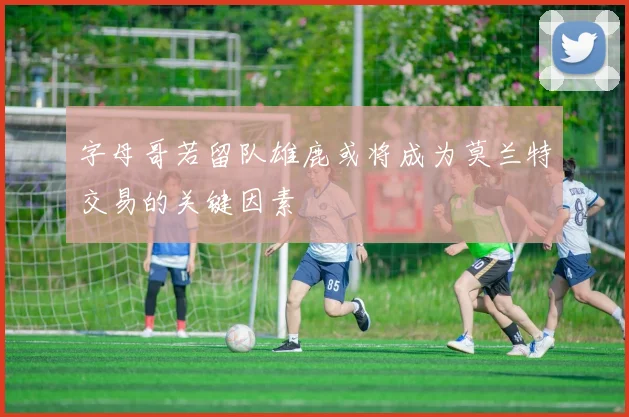 字母哥若留队雄鹿或将成为莫兰特交易的关键因素