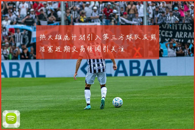 热火雄鹿计划引入第三方球队灰熊活塞近期交易传闻引关注