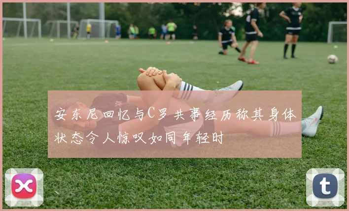 安东尼回忆与C罗共事经历称其身体状态令人惊叹如同年轻时