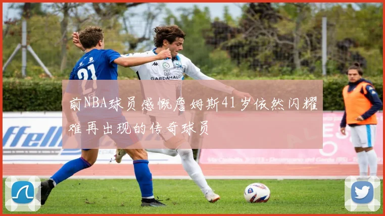 前NBA球员感慨詹姆斯41岁依然闪耀难再出现的传奇球员