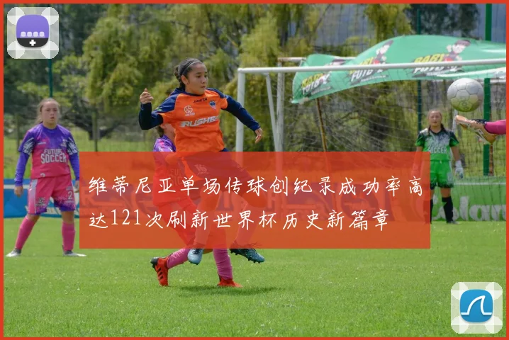 维蒂尼亚单场传球创纪录成功率高达121次刷新世界杯历史新篇章