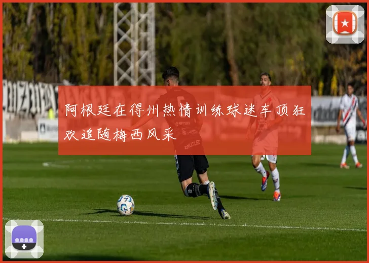 阿根廷在得州热情训练球迷车顶狂欢追随梅西风采