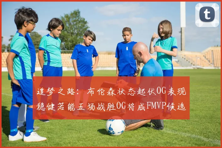 追梦之路：布伦森状态起伏OG表现稳健若能五场战胜OG将成FMVP候选
