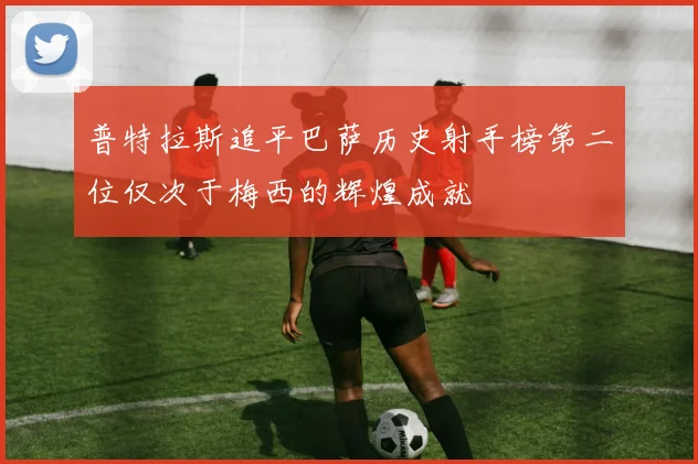 普特拉斯追平巴萨历史射手榜第二位仅次于梅西的辉煌成就