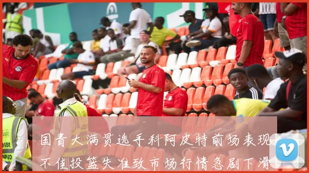 国青大满贯选手科阿皮特前场表现不佳投篮失准致市场行情急剧下滑