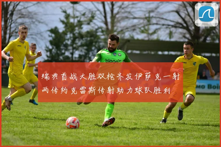瑞典首战大胜双枪齐发伊萨克一射两传约克雷斯传射助力球队胜利