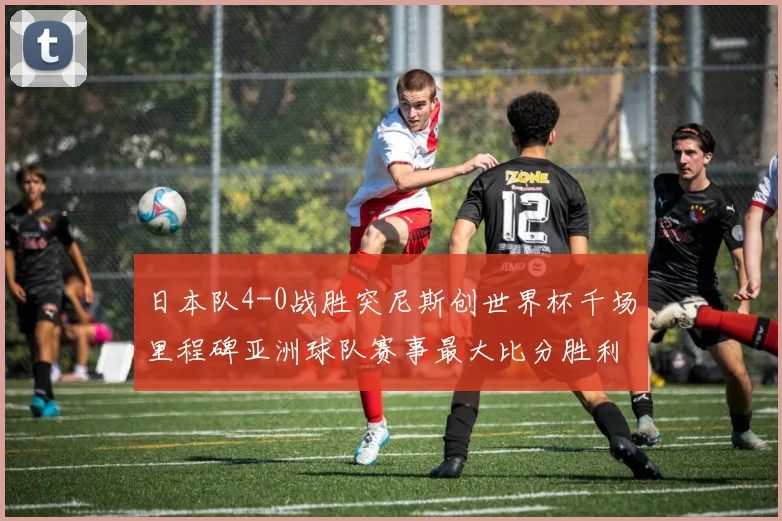 日本队4-0战胜突尼斯创世界杯千场里程碑亚洲球队赛事最大比分胜利