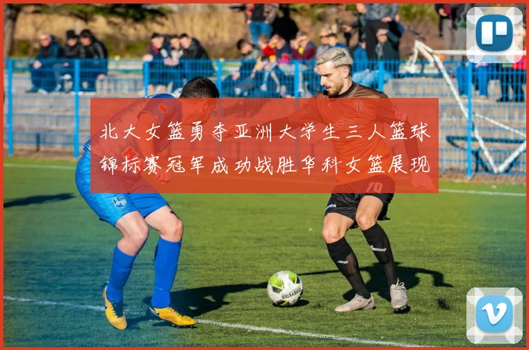 北大女篮勇夺亚洲大学生三人篮球锦标赛冠军成功战胜华科女篮展现强大实力