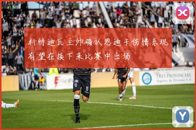 科特迪瓦主帅确认恩迪卡伤情乐观有望在接下来比赛中出场