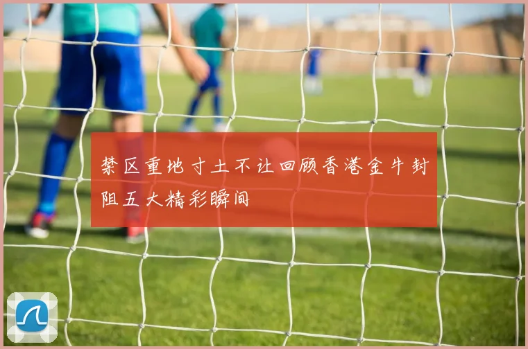 禁区重地寸土不让回顾香港金牛封阻五大精彩瞬间