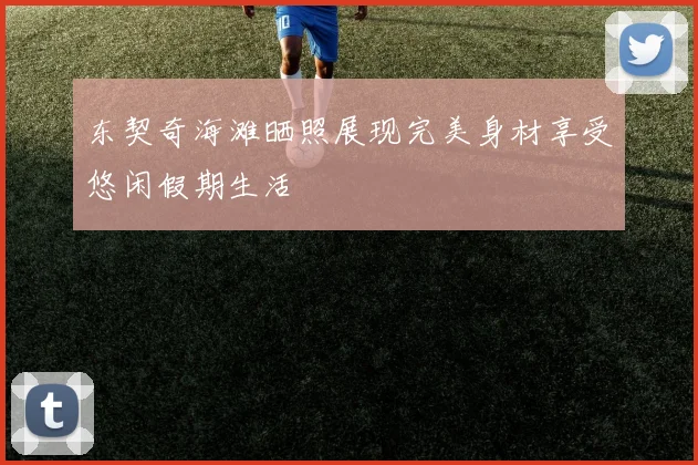 东契奇海滩晒照展现完美身材享受悠闲假期生活