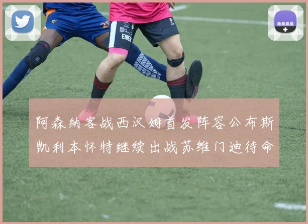 阿森纳客战西汉姆首发阵容公布斯凯利本怀特继续出战苏维门迪待命替补