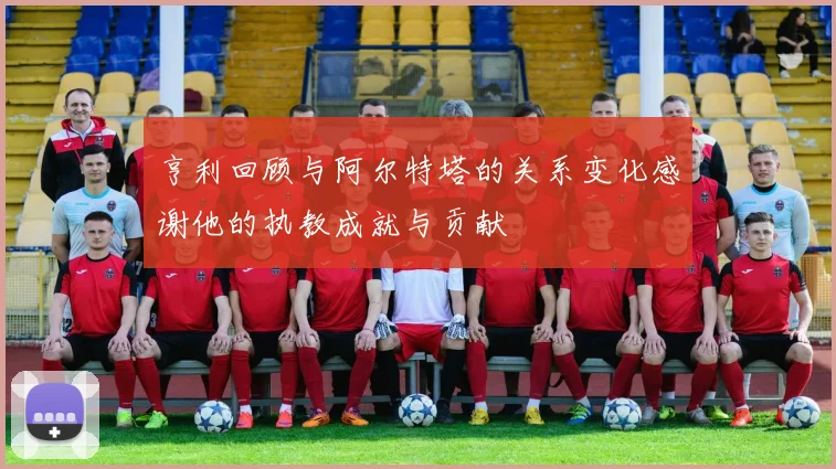 亨利回顾与阿尔特塔的关系变化感谢他的执教成就与贡献