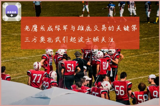 老鹰或成绿军与雄鹿交易的关键第三方奥孔武引起波士顿关注
