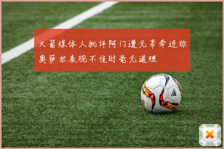 火箭媒体人批评阿门遭无辜牵连称奥萨尔表现不佳时毫无道理